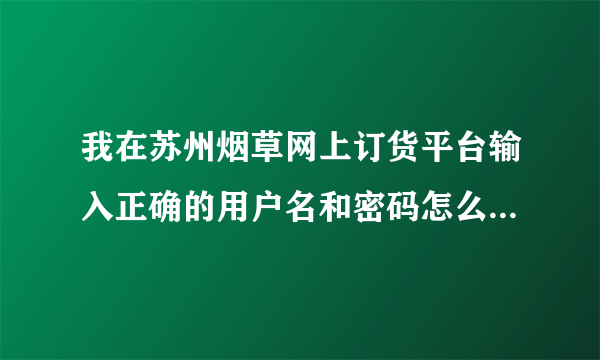 我在苏州烟草网上订货平台输入正确的用户名和密码怎么登陆没有...