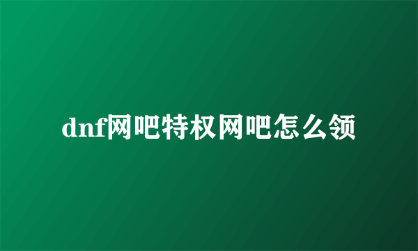 dnf网吧特权网吧怎么领