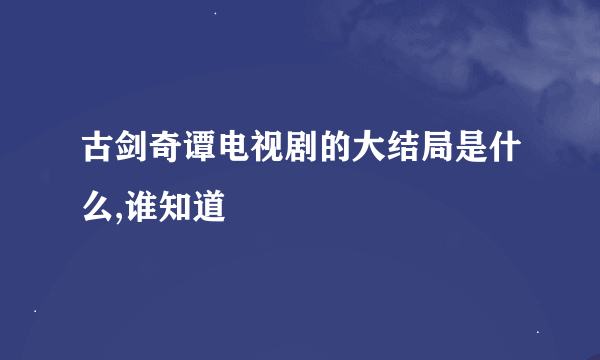 古剑奇谭电视剧的大结局是什么,谁知道