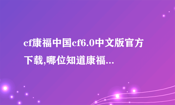 cf康福中国cf6.0中文版官方下载,哪位知道康福中国cf6.0中文聊天室的下载地址 我要真的 垃圾别说啊