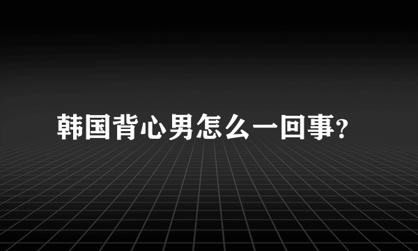 韩国背心男怎么一回事？