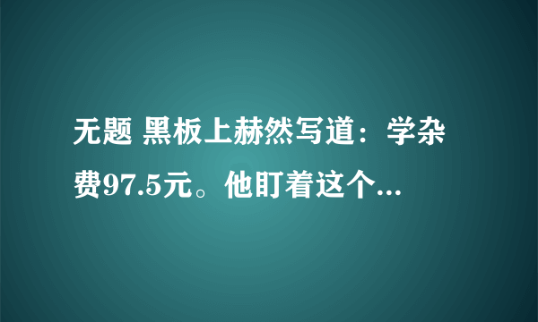 无题 黑板上赫然写道：学杂费97.5元。他盯着这个数字,口袋里的手攥着那张皱巴巴的50元钱已被手心里的汗浸