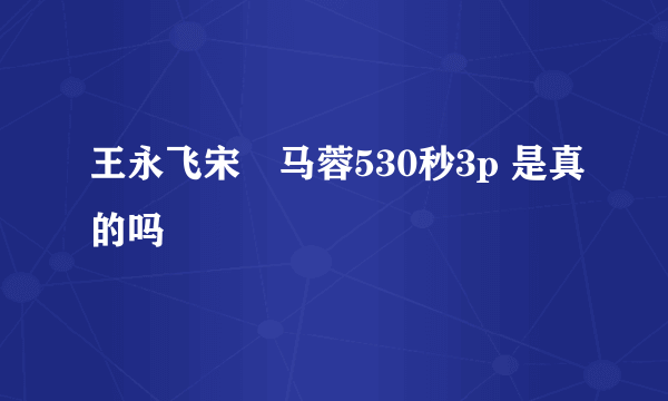 王永飞宋喆马蓉530秒3p 是真的吗