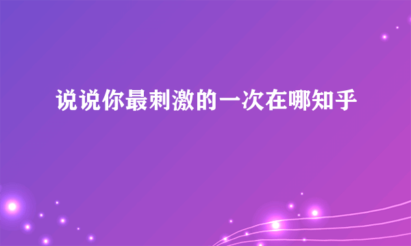 说说你最刺激的一次在哪知乎