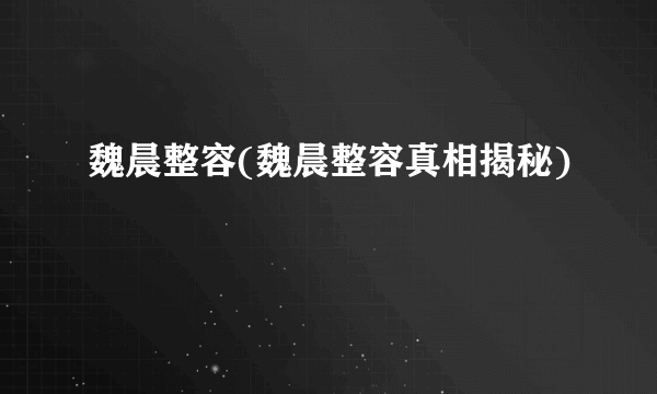 魏晨整容(魏晨整容真相揭秘)