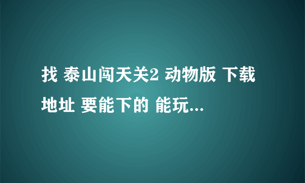 找 泰山闯天关2 动物版 下载地址 要能下的 能玩的 。。复制粘贴请绕行