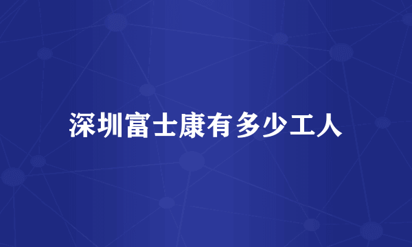 深圳富士康有多少工人