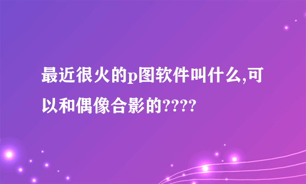 最近很火的p图软件叫什么,可以和偶像合影的????