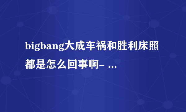 bigbang大成车祸和胜利床照都是怎么回事啊- -YG有回应吗？