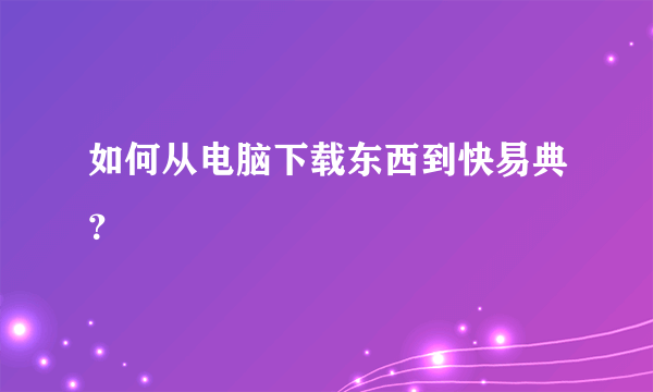 如何从电脑下载东西到快易典？