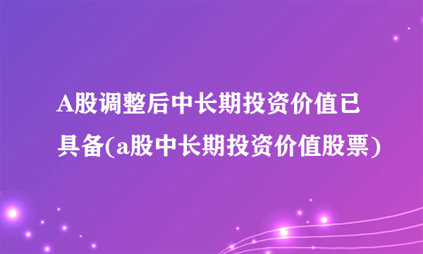 A股调整后中长期投资价值已具备(a股中长期投资价值股票)