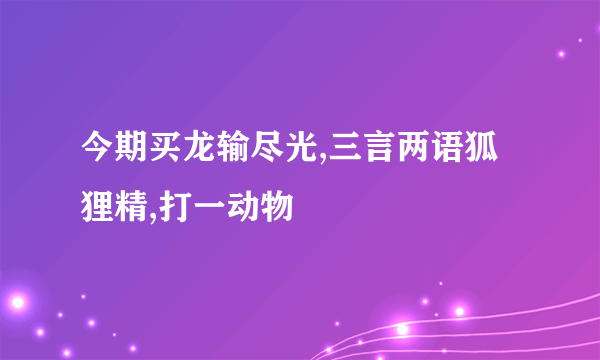 今期买龙输尽光,三言两语狐狸精,打一动物