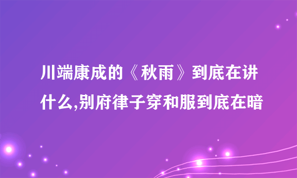 川端康成的《秋雨》到底在讲什么,别府律子穿和服到底在暗