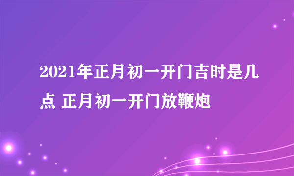 2021年正月初一开门吉时是几点 正月初一开门放鞭炮