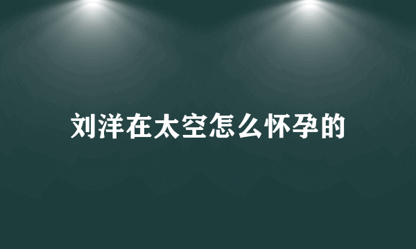 刘洋在太空怎么怀孕的