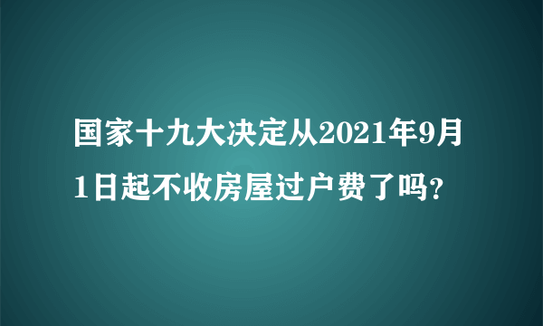 国家十九大决定从2021年9月1日起不收房屋过户费了吗？