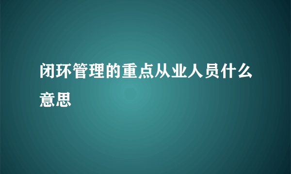 闭环管理的重点从业人员什么意思