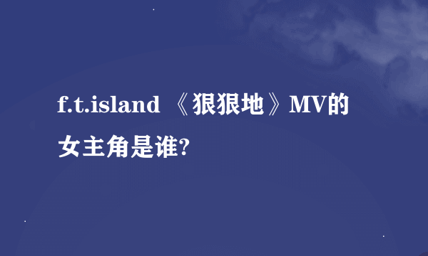 f.t.island 《狠狠地》MV的女主角是谁?