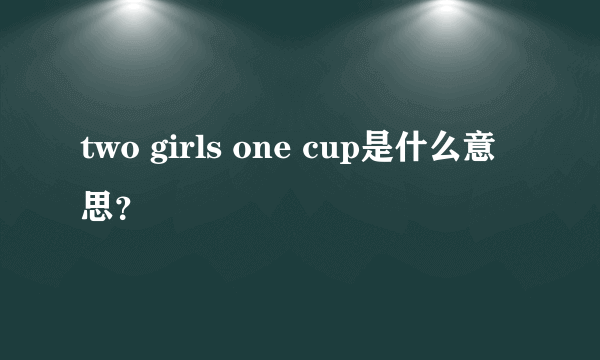 two girls one cup是什么意思？