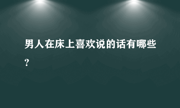 男人在床上喜欢说的话有哪些？