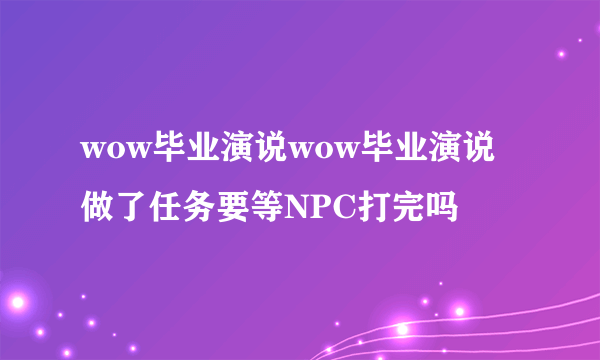 wow毕业演说wow毕业演说做了任务要等NPC打完吗
