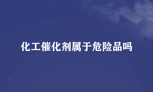 化工催化剂属于危险品吗
