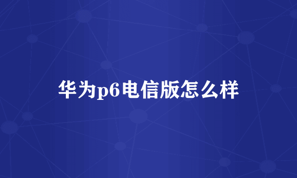 华为p6电信版怎么样