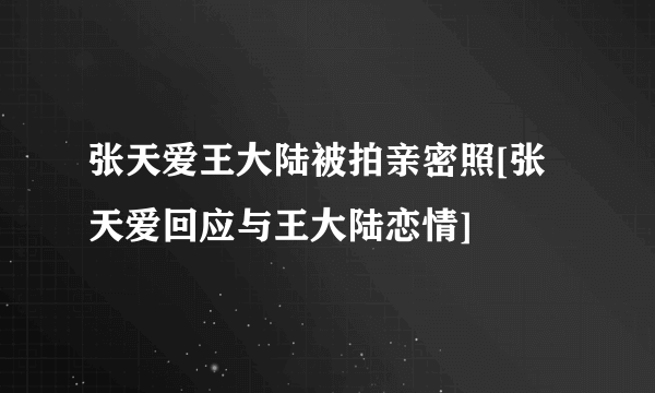 张天爱王大陆被拍亲密照[张天爱回应与王大陆恋情]