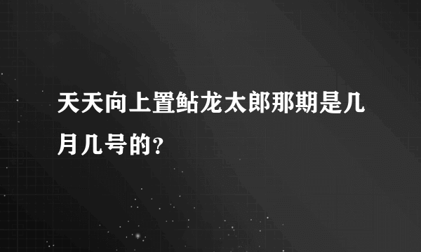 天天向上置鲇龙太郎那期是几月几号的?
