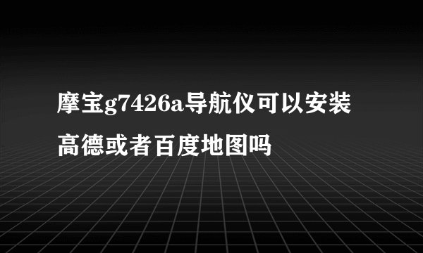摩宝g7426a导航仪可以安装高德或者百度地图吗
