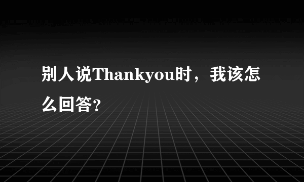 别人说Thankyou时，我该怎么回答？