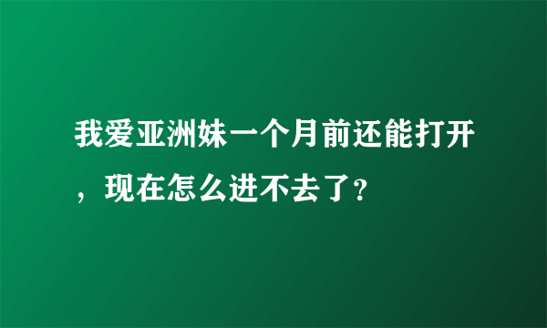 我爱亚洲妹一个月前还能打开，现在怎么进不去了？