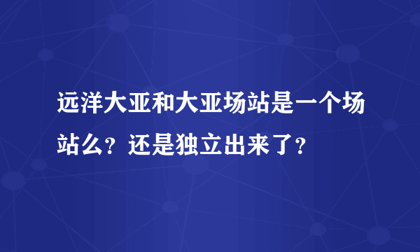 远洋大亚和大亚场站是一个场站么?还是独立出来了?