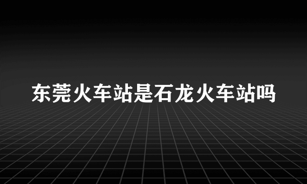 东莞火车站是石龙火车站吗