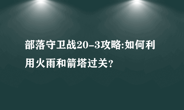 部落守卫战20-3攻略:如何利用火雨和箭塔过关？
