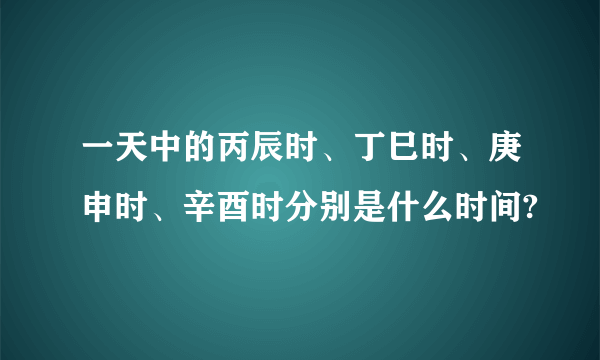 一天中的丙辰时、丁巳时、庚申时、辛酉时分别是什么时间?