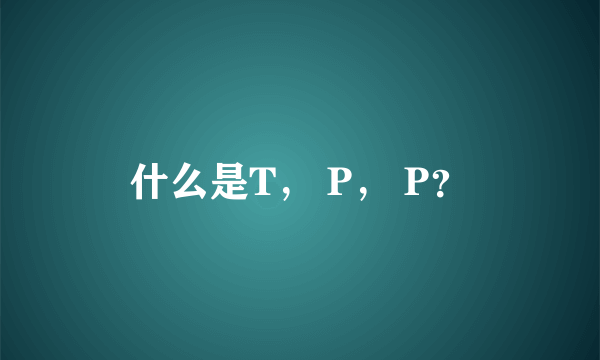 什么是T， P， P？