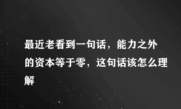 最近老看到一句话，能力之外的资本等于零，这句话该怎么理解