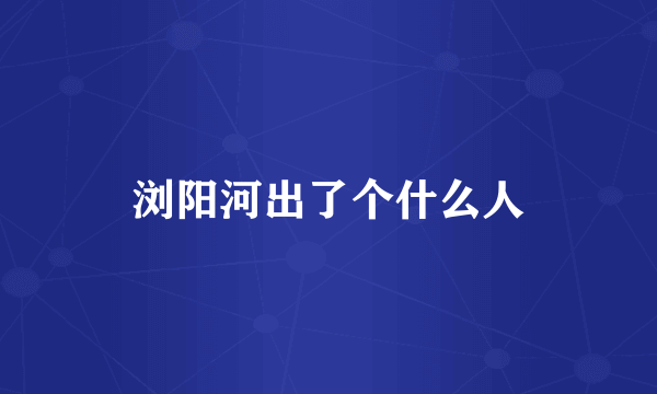 浏阳河出了个什么人