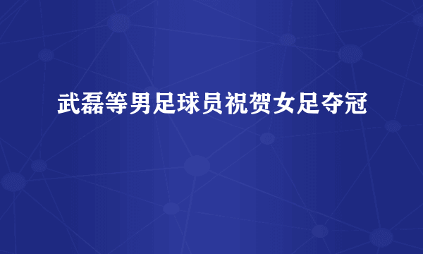 武磊等男足球员祝贺女足夺冠