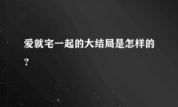 爱就宅一起的大结局是怎样的？