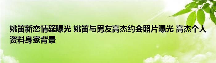 姚笛新恋情疑曝光姚笛与男友高杰约会照片曝光高杰个人资料身家背景