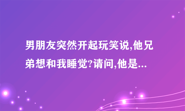 男朋友突然开起玩笑说,他兄弟想和我睡觉?请问,他是不是不爱我�