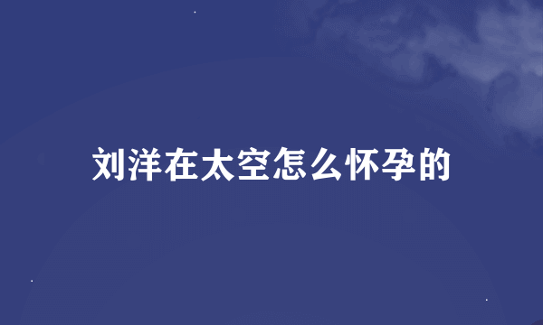 刘洋在太空怎么怀孕的