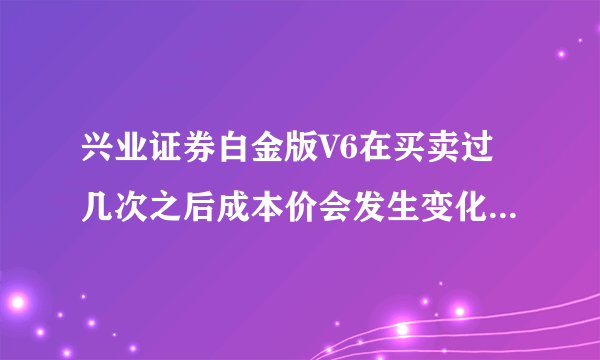 兴业证券白金版V6在买卖过几次之后成本价会发生变化谁知道是怎么回事啊?