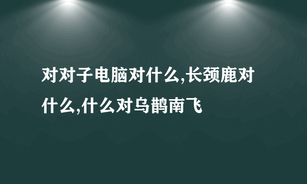 对对子电脑对什么,长颈鹿对什么,什么对乌鹊南飞