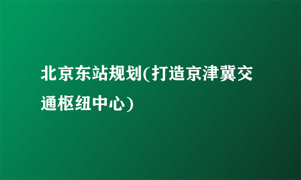 北京东站规划(打造京津冀交通枢纽中心)