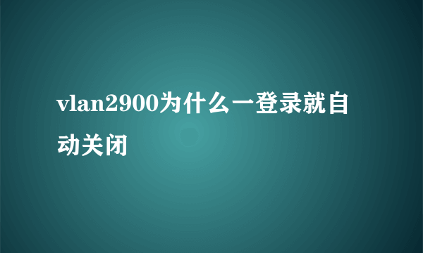 vlan2900为什么一登录就自动关闭