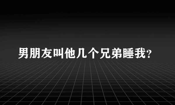 男朋友叫他几个兄弟睡我？