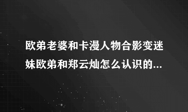 欧弟老婆和卡漫人物合影变迷妹欧弟和郑云灿怎么认识的郑云灿个人资料